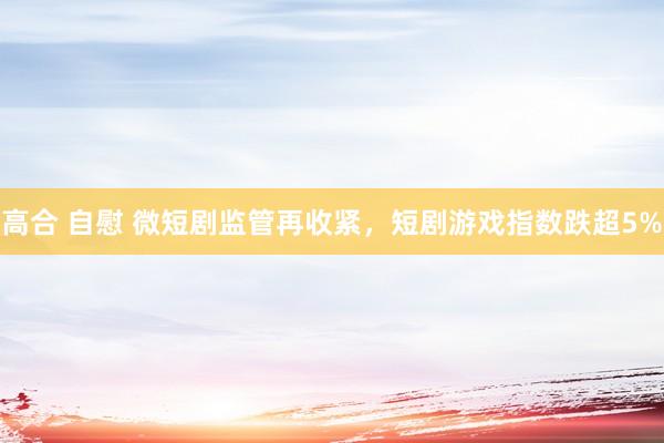 高合 自慰 微短剧监管再收紧，短剧游戏指数跌超5%