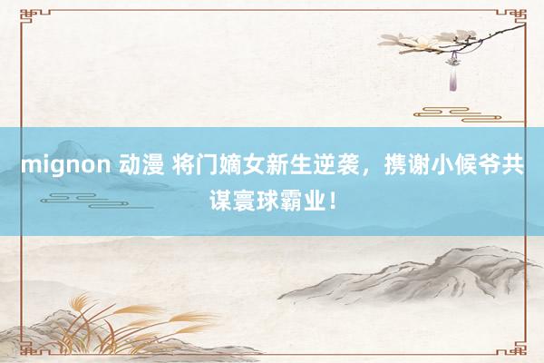 mignon 动漫 将门嫡女新生逆袭，携谢小候爷共谋寰球霸业！