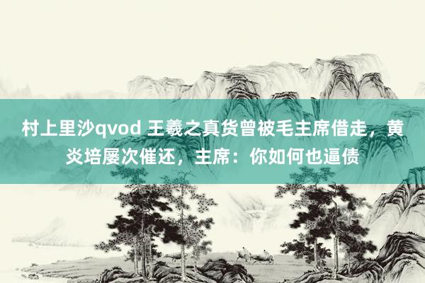 村上里沙qvod 王羲之真货曾被毛主席借走，黄炎培屡次催还，主席：你如何也逼债
