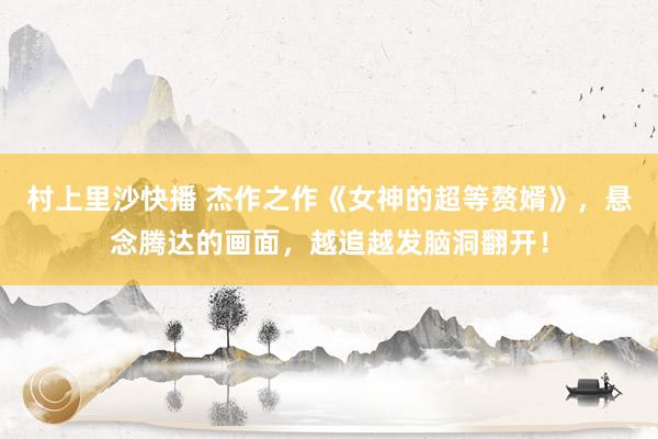 村上里沙快播 杰作之作《女神的超等赘婿》，悬念腾达的画面，越追越发脑洞翻开！