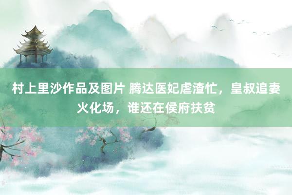 村上里沙作品及图片 腾达医妃虐渣忙，皇叔追妻火化场，谁还在侯府扶贫