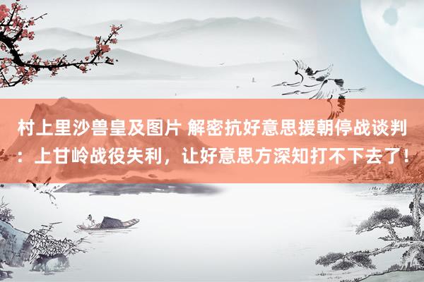 村上里沙兽皇及图片 解密抗好意思援朝停战谈判：上甘岭战役失利，让好意思方深知打不下去了！