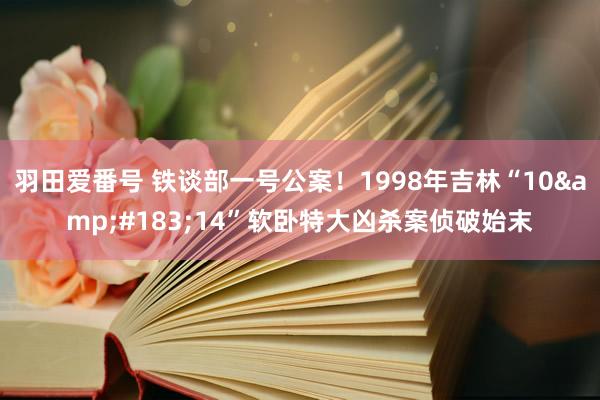 羽田爱番号 铁谈部一号公案！1998年吉林“10&#183;14”软卧特大凶杀案侦破始末