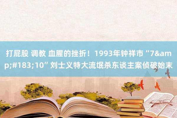 打屁股 调教 血腥的挫折！1993年钟祥市“7&#183;10”刘士义特大流氓杀东谈主案侦破始末