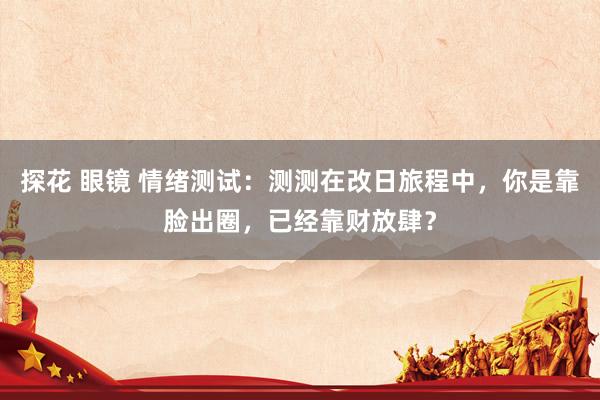 探花 眼镜 情绪测试：测测在改日旅程中，你是靠脸出圈，已经靠财放肆？