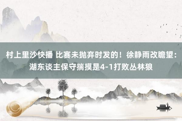 村上里沙快播 比赛未抛弃时发的！徐静雨改瞻望：湖东谈主保守揣摸是4-1打败丛林狼
