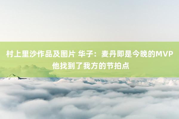 村上里沙作品及图片 华子：麦丹即是今晚的MVP 他找到了我方的节拍点