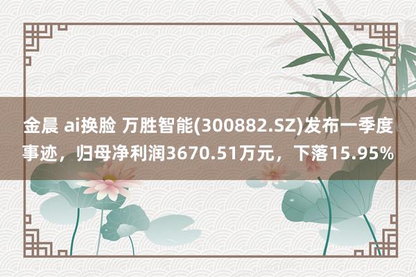 金晨 ai换脸 万胜智能(300882.SZ)发布一季度事迹，归母净利润3670.51万元，下落15.95%