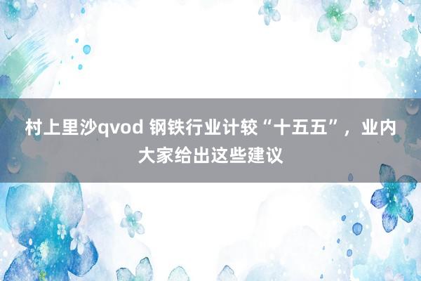 村上里沙qvod 钢铁行业计较“十五五”，业内大家给出这些建议