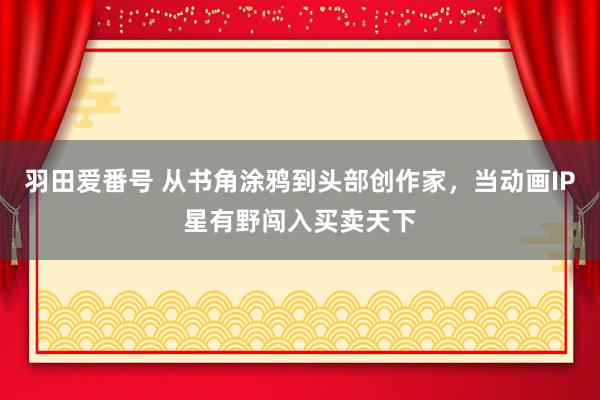 羽田爱番号 从书角涂鸦到头部创作家，当动画IP星有野闯入买卖天下