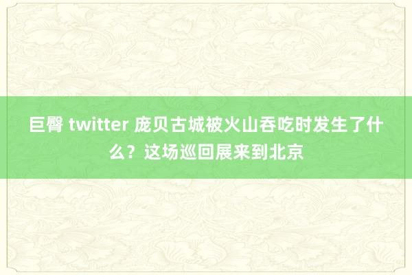 巨臀 twitter 庞贝古城被火山吞吃时发生了什么？这场巡回展来到北京