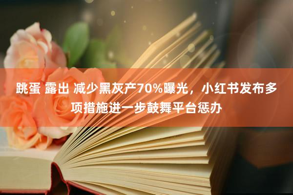 跳蛋 露出 减少黑灰产70%曝光，小红书发布多项措施进一步鼓舞平台惩办