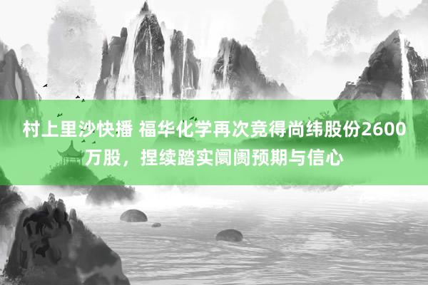 村上里沙快播 福华化学再次竞得尚纬股份2600万股，捏续踏实阛阓预期与信心
