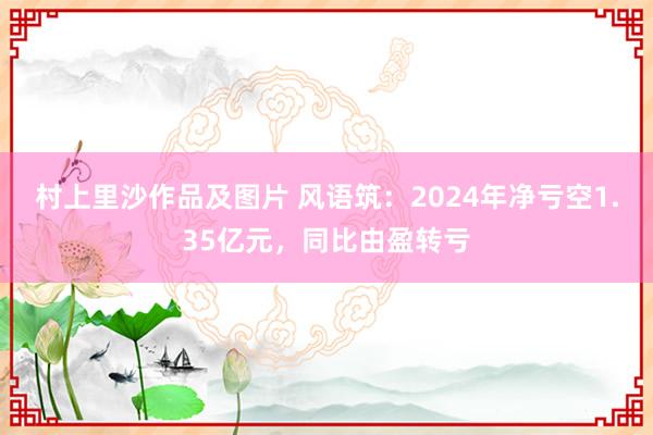 村上里沙作品及图片 风语筑：2024年净亏空1.35亿元，同比由盈转亏