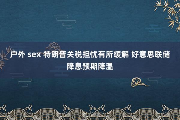 户外 sex 特朗普关税担忧有所缓解 好意思联储降息预期降温