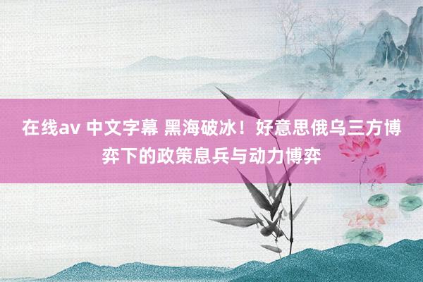 在线av 中文字幕 黑海破冰！好意思俄乌三方博弈下的政策息兵与动力博弈