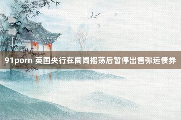 91porn 英国央行在阛阓摇荡后暂停出售弥远债券