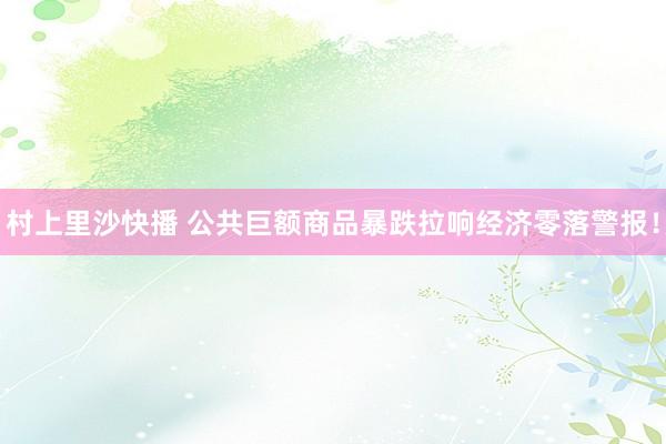 村上里沙快播 公共巨额商品暴跌拉响经济零落警报！
