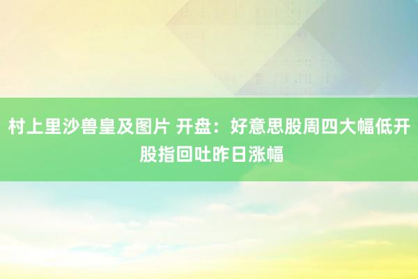 村上里沙兽皇及图片 开盘：好意思股周四大幅低开 股指回吐昨日涨幅