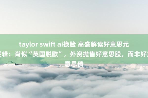 taylor swift ai换脸 高盛解读好意思元大跌逻辑：肖似“英国脱欧”，外资抛售好意思股，而非好意思债