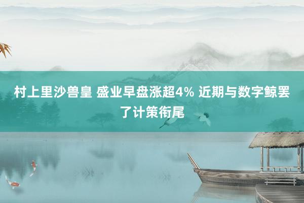 村上里沙兽皇 盛业早盘涨超4% 近期与数字鲸罢了计策衔尾
