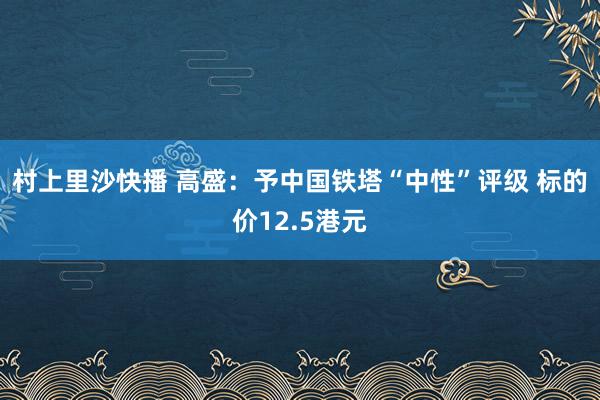村上里沙快播 高盛：予中国铁塔“中性”评级 标的价12.5港元
