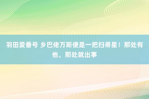 羽田爱番号 乡巴佬万斯便是一把扫帚星！那处有他，那处就出事