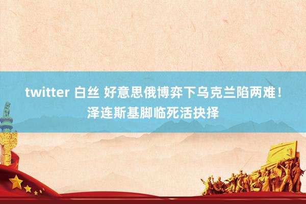 twitter 白丝 好意思俄博弈下乌克兰陷两难！泽连斯基脚临死活抉择