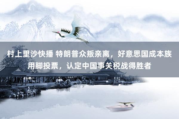 村上里沙快播 特朗普众叛亲离，好意思国成本族用脚投票，认定中国事关税战得胜者