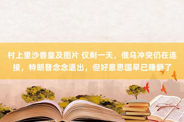 村上里沙兽皇及图片 仅剩一天，俄乌冲突仍在连接，特朗普念念退出，但好意思国早已赚翻了