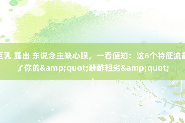 巨乳 露出 东说念主缺心眼，一看便知：这6个特征流露了你的&quot;酬酢粗劣&quot;