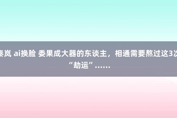 秦岚 ai换脸 委果成大器的东谈主，相通需要熬过这3次“劫运”......
