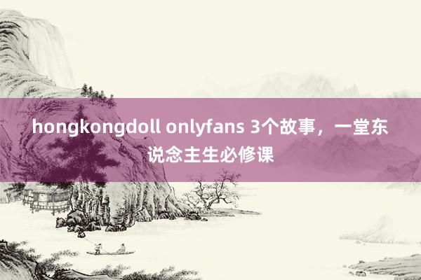 hongkongdoll onlyfans 3个故事，一堂东说念主生必修课