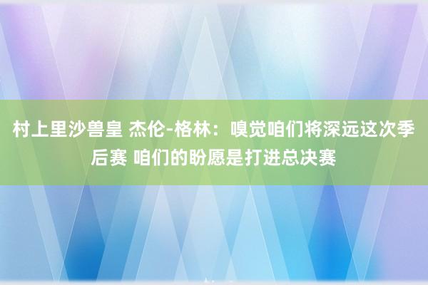 村上里沙兽皇 杰伦-格林：嗅觉咱们将深远这次季后赛 咱们的盼愿是打进总决赛