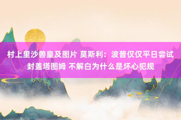 村上里沙兽皇及图片 莫斯利：波普仅仅平日尝试封盖塔图姆 不解白为什么是坏心犯规
