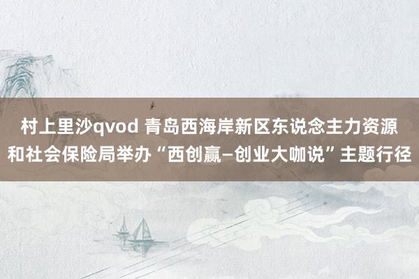 村上里沙qvod 青岛西海岸新区东说念主力资源和社会保险局举办“西创赢—创业大咖说”主题行径