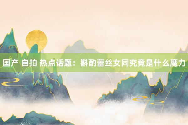 国产 自拍 热点话题：斟酌蕾丝女同究竟是什么魔力