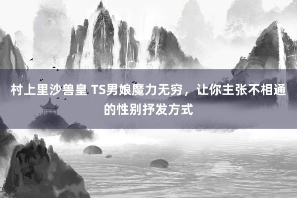 村上里沙兽皇 TS男娘魔力无穷，让你主张不相通的性别抒发方式
