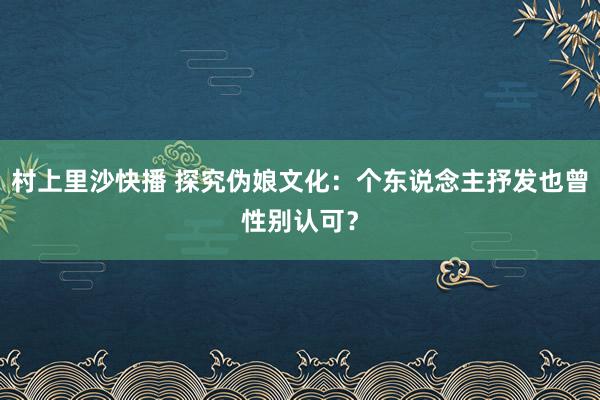 村上里沙快播 探究伪娘文化：个东说念主抒发也曾性别认可？