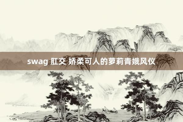 swag 肛交 娇柔可人的萝莉青娥风仪