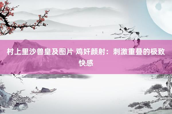 村上里沙兽皇及图片 鸡奸颜射：刺激重叠的极致快感