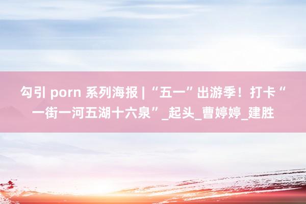 勾引 porn 系列海报 | “五一”出游季！打卡“一街一河五湖十六泉”_起头_曹婷婷_建胜