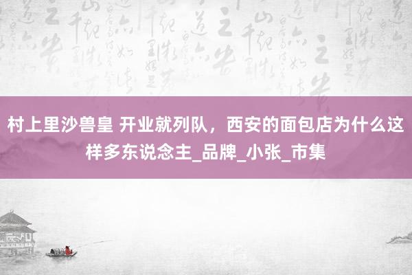 村上里沙兽皇 开业就列队，西安的面包店为什么这样多东说念主_品牌_小张_市集