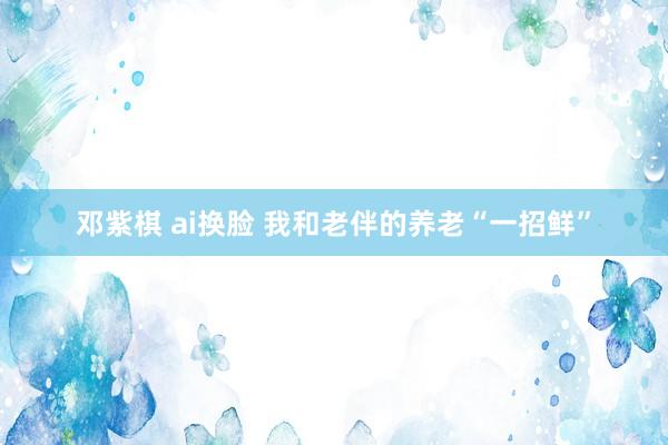 邓紫棋 ai换脸 我和老伴的养老“一招鲜”