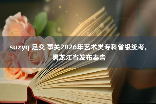 suzyq 足交 事关2026年艺术类专科省级统考， 黑龙江省发布奉告