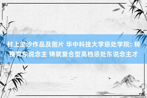 村上里沙作品及图片 华中科技大学惩处学院: 转换育东说念主 铸就复合型高档惩处东说念主才