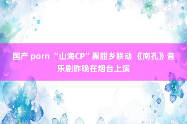 国产 porn “山海CP”黑甜乡联动 《南孔》音乐剧昨晚在烟台上演