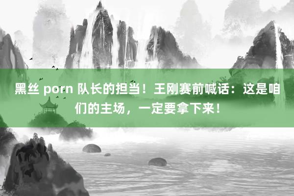 黑丝 porn 队长的担当！王刚赛前喊话：这是咱们的主场，一定要拿下来！