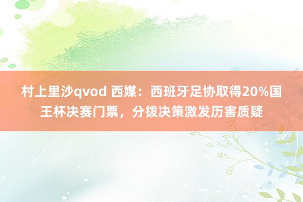 村上里沙qvod 西媒：西班牙足协取得20%国王杯决赛门票，分拨决策激发历害质疑