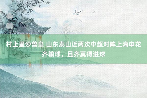 村上里沙兽皇 山东泰山近两次中超对阵上海申花齐输球，且齐莫得进球